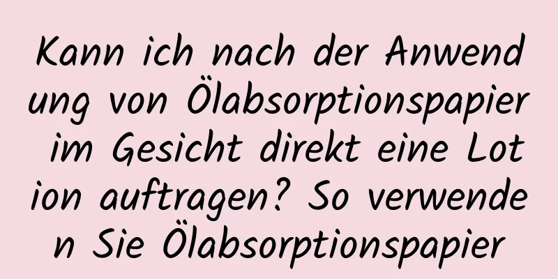 Kann ich nach der Anwendung von Ölabsorptionspapier im Gesicht direkt eine Lotion auftragen? So verwenden Sie Ölabsorptionspapier