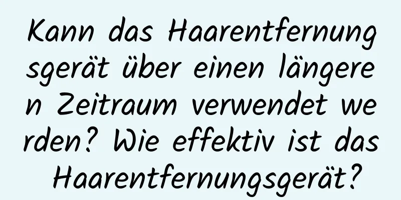 Kann das Haarentfernungsgerät über einen längeren Zeitraum verwendet werden? Wie effektiv ist das Haarentfernungsgerät?