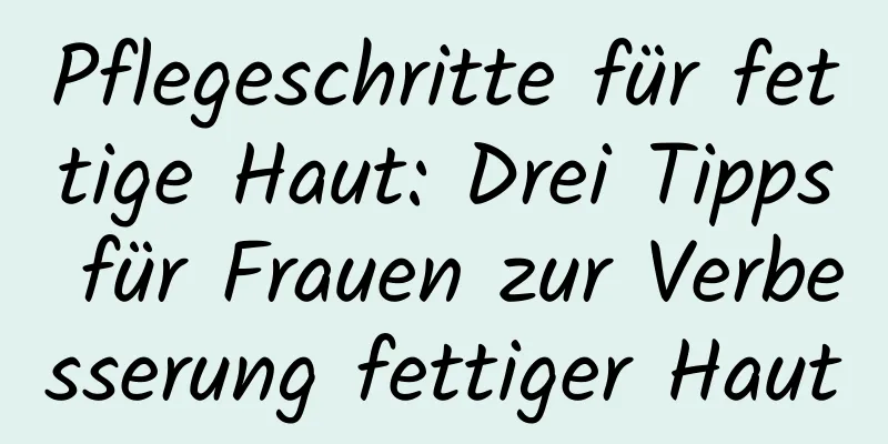 Pflegeschritte für fettige Haut: Drei Tipps für Frauen zur Verbesserung fettiger Haut