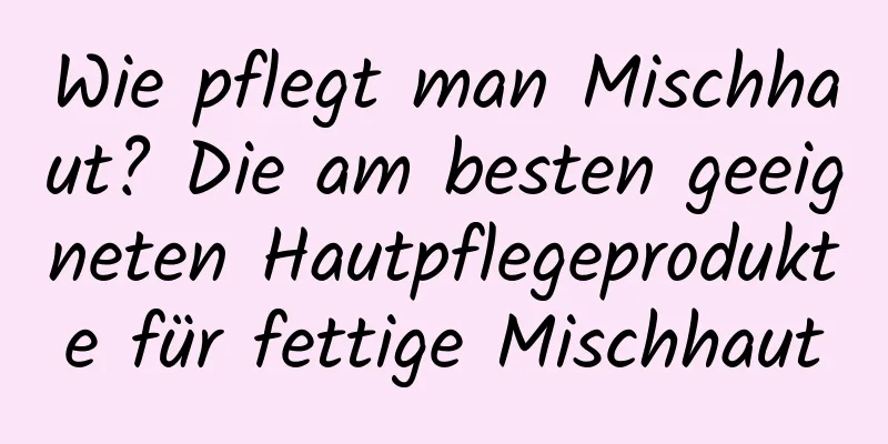 Wie pflegt man Mischhaut? Die am besten geeigneten Hautpflegeprodukte für fettige Mischhaut