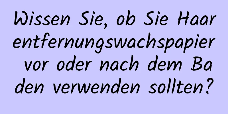 Wissen Sie, ob Sie Haarentfernungswachspapier vor oder nach dem Baden verwenden sollten?
