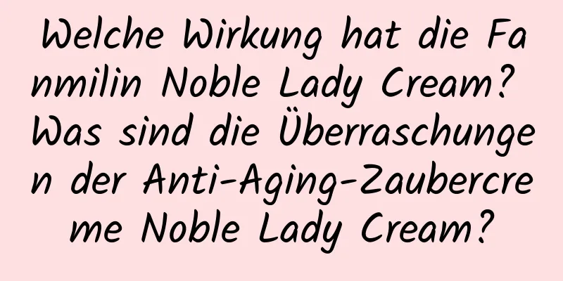 Welche Wirkung hat die Fanmilin Noble Lady Cream? Was sind die Überraschungen der Anti-Aging-Zaubercreme Noble Lady Cream?