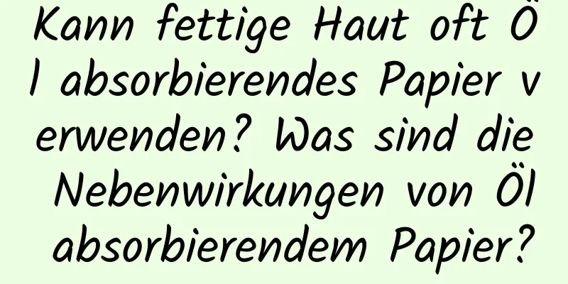 Kann fettige Haut oft Öl absorbierendes Papier verwenden? Was sind die Nebenwirkungen von Öl absorbierendem Papier?