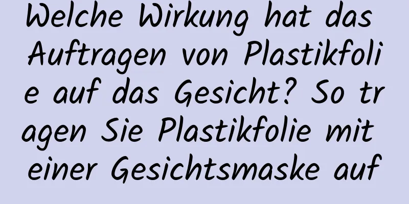 Welche Wirkung hat das Auftragen von Plastikfolie auf das Gesicht? So tragen Sie Plastikfolie mit einer Gesichtsmaske auf