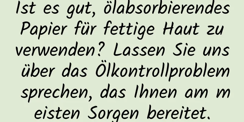 Ist es gut, ölabsorbierendes Papier für fettige Haut zu verwenden? Lassen Sie uns über das Ölkontrollproblem sprechen, das Ihnen am meisten Sorgen bereitet.