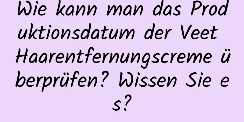 Wie kann man das Produktionsdatum der Veet Haarentfernungscreme überprüfen? Wissen Sie es?