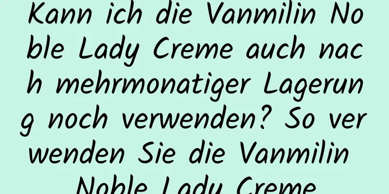 Kann ich die Vanmilin Noble Lady Creme auch nach mehrmonatiger Lagerung noch verwenden? So verwenden Sie die Vanmilin Noble Lady Creme