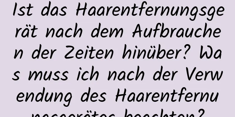 Ist das Haarentfernungsgerät nach dem Aufbrauchen der Zeiten hinüber? Was muss ich nach der Verwendung des Haarentfernungsgerätes beachten?