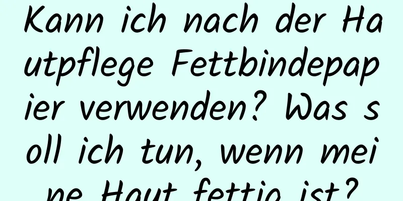 Kann ich nach der Hautpflege Fettbindepapier verwenden? Was soll ich tun, wenn meine Haut fettig ist?