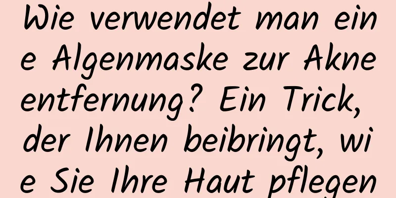 Wie verwendet man eine Algenmaske zur Akneentfernung? Ein Trick, der Ihnen beibringt, wie Sie Ihre Haut pflegen