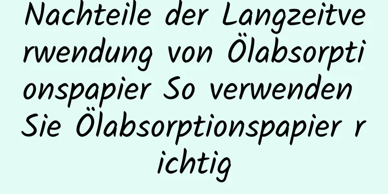 Nachteile der Langzeitverwendung von Ölabsorptionspapier So verwenden Sie Ölabsorptionspapier richtig