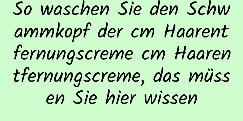 So waschen Sie den Schwammkopf der cm Haarentfernungscreme cm Haarentfernungscreme, das müssen Sie hier wissen