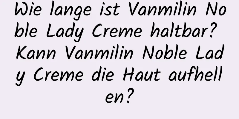 Wie lange ist Vanmilin Noble Lady Creme haltbar? Kann Vanmilin Noble Lady Creme die Haut aufhellen?