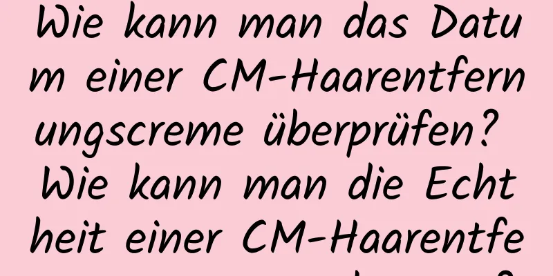 Wie kann man das Datum einer CM-Haarentfernungscreme überprüfen? Wie kann man die Echtheit einer CM-Haarentfernungscreme erkennen?