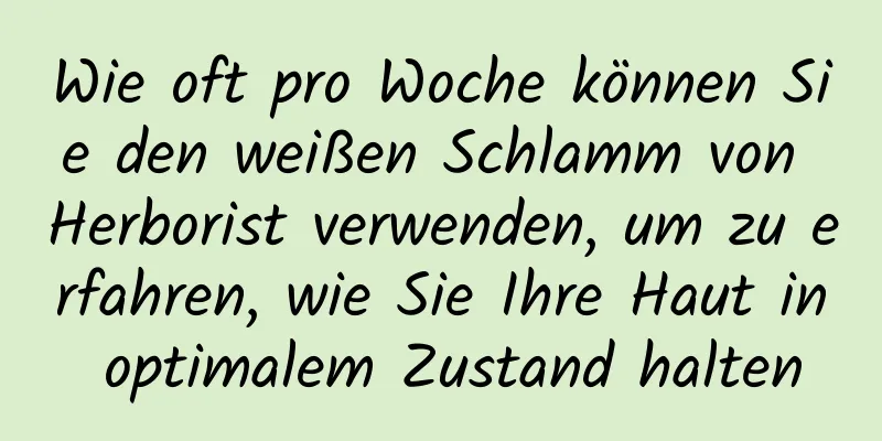 Wie oft pro Woche können Sie den weißen Schlamm von Herborist verwenden, um zu erfahren, wie Sie Ihre Haut in optimalem Zustand halten