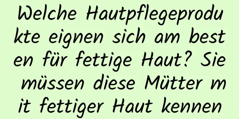Welche Hautpflegeprodukte eignen sich am besten für fettige Haut? Sie müssen diese Mütter mit fettiger Haut kennen