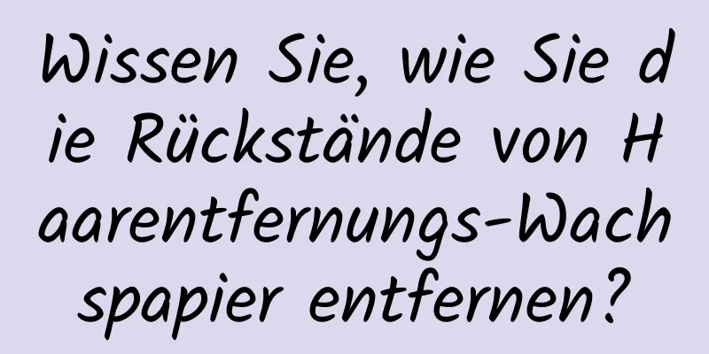 Wissen Sie, wie Sie die Rückstände von Haarentfernungs-Wachspapier entfernen?