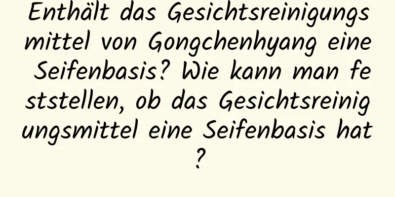 Enthält das Gesichtsreinigungsmittel von Gongchenhyang eine Seifenbasis? Wie kann man feststellen, ob das Gesichtsreinigungsmittel eine Seifenbasis hat?