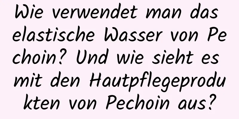 Wie verwendet man das elastische Wasser von Pechoin? Und wie sieht es mit den Hautpflegeprodukten von Pechoin aus?
