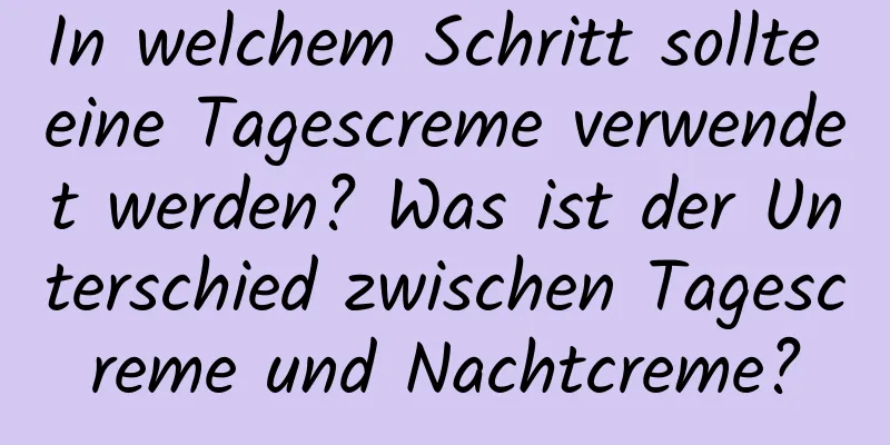 In welchem ​​Schritt sollte eine Tagescreme verwendet werden? Was ist der Unterschied zwischen Tagescreme und Nachtcreme?
