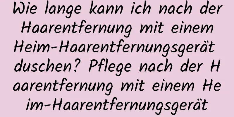 Wie lange kann ich nach der Haarentfernung mit einem Heim-Haarentfernungsgerät duschen? Pflege nach der Haarentfernung mit einem Heim-Haarentfernungsgerät