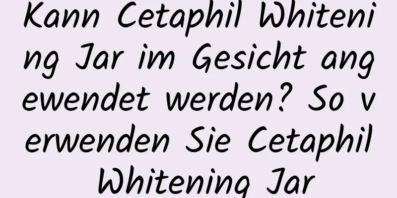 Kann Cetaphil Whitening Jar im Gesicht angewendet werden? So verwenden Sie Cetaphil Whitening Jar