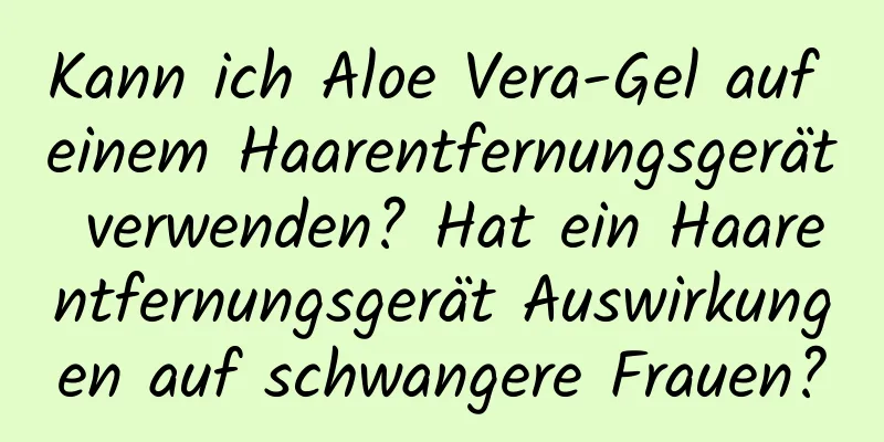 Kann ich Aloe Vera-Gel auf einem Haarentfernungsgerät verwenden? Hat ein Haarentfernungsgerät Auswirkungen auf schwangere Frauen?