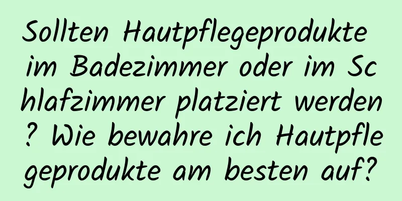 Sollten Hautpflegeprodukte im Badezimmer oder im Schlafzimmer platziert werden? Wie bewahre ich Hautpflegeprodukte am besten auf?