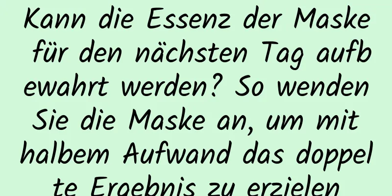 Kann die Essenz der Maske für den nächsten Tag aufbewahrt werden? So wenden Sie die Maske an, um mit halbem Aufwand das doppelte Ergebnis zu erzielen