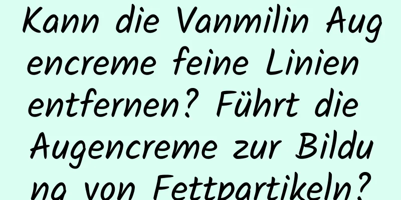 Kann die Vanmilin Augencreme feine Linien entfernen? Führt die Augencreme zur Bildung von Fettpartikeln?