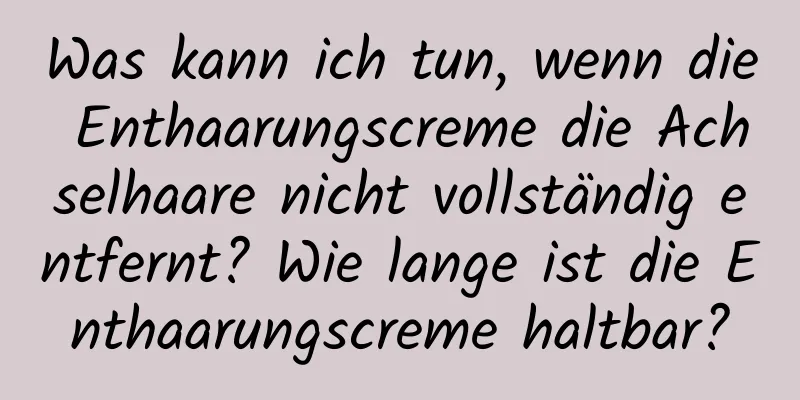 Was kann ich tun, wenn die Enthaarungscreme die Achselhaare nicht vollständig entfernt? Wie lange ist die Enthaarungscreme haltbar?