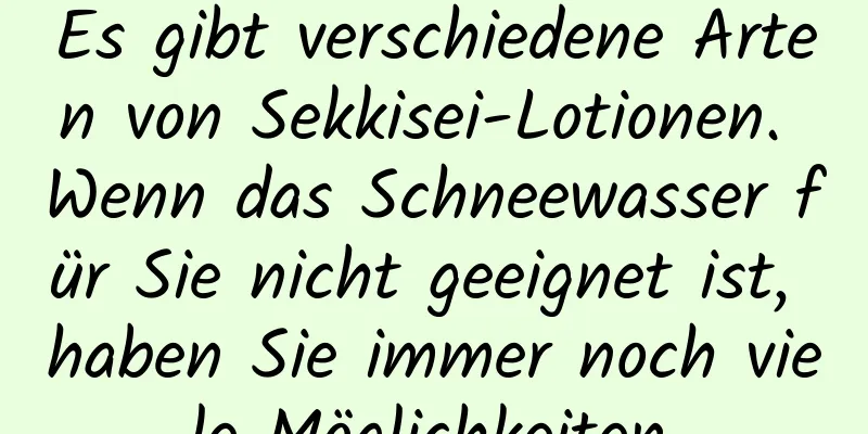 Es gibt verschiedene Arten von Sekkisei-Lotionen. Wenn das Schneewasser für Sie nicht geeignet ist, haben Sie immer noch viele Möglichkeiten.