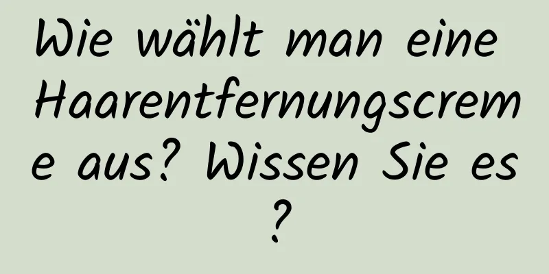 Wie wählt man eine Haarentfernungscreme aus? Wissen Sie es?