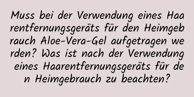 Muss bei der Verwendung eines Haarentfernungsgeräts für den Heimgebrauch Aloe-Vera-Gel aufgetragen werden? Was ist nach der Verwendung eines Haarentfernungsgeräts für den Heimgebrauch zu beachten?