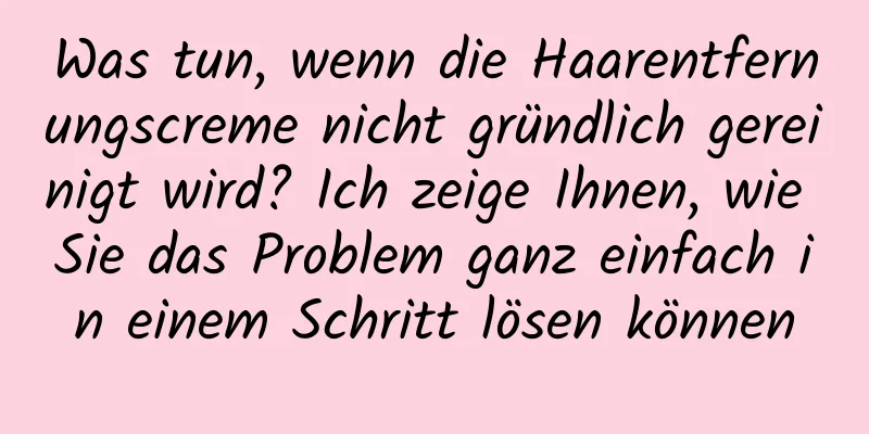 Was tun, wenn die Haarentfernungscreme nicht gründlich gereinigt wird? Ich zeige Ihnen, wie Sie das Problem ganz einfach in einem Schritt lösen können