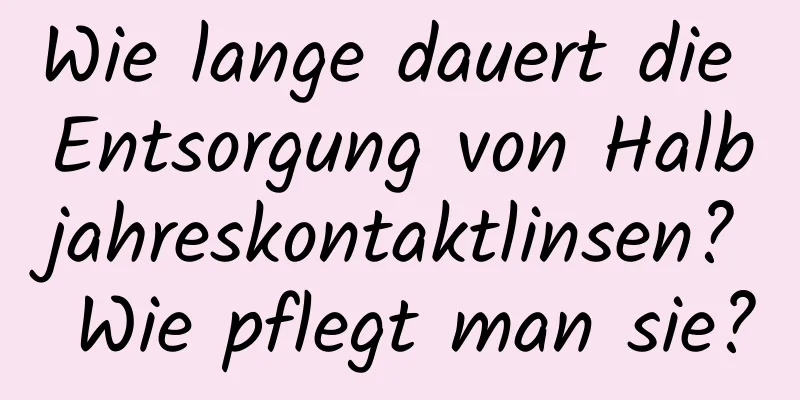 Wie lange dauert die Entsorgung von Halbjahreskontaktlinsen? Wie pflegt man sie?
