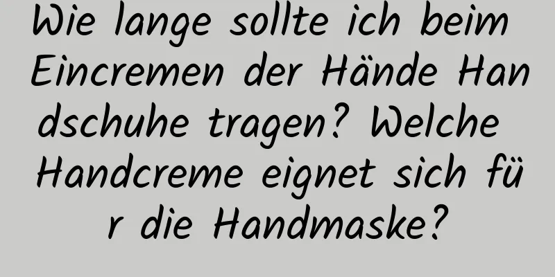 Wie lange sollte ich beim Eincremen der Hände Handschuhe tragen? Welche Handcreme eignet sich für die Handmaske?