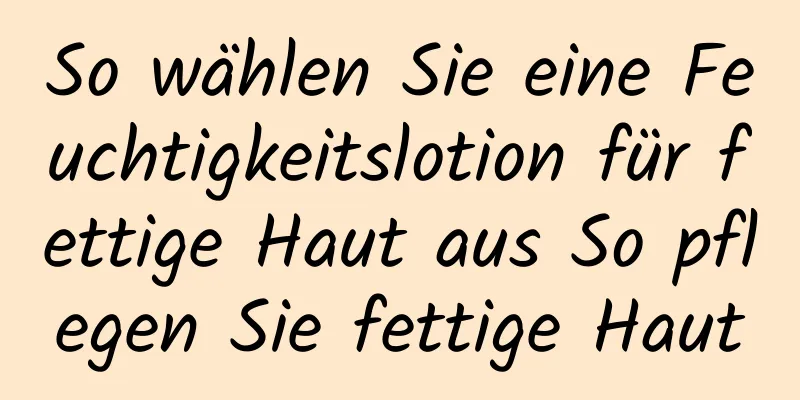 So wählen Sie eine Feuchtigkeitslotion für fettige Haut aus So pflegen Sie fettige Haut