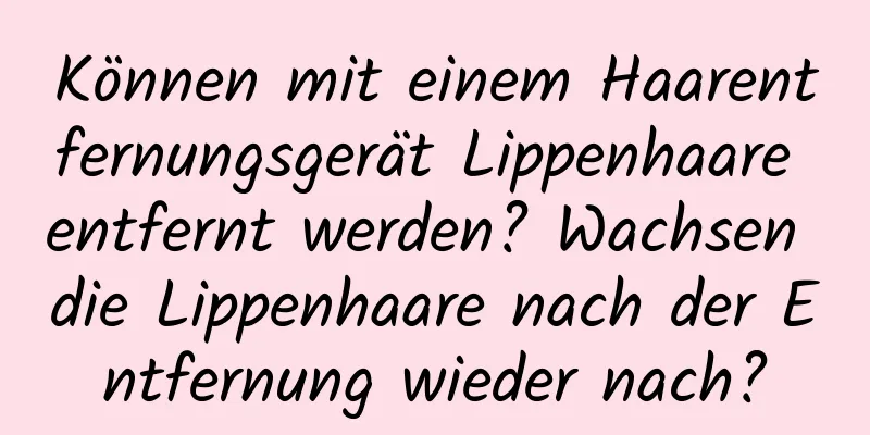 Können mit einem Haarentfernungsgerät Lippenhaare entfernt werden? Wachsen die Lippenhaare nach der Entfernung wieder nach?