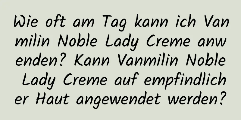Wie oft am Tag kann ich Vanmilin Noble Lady Creme anwenden? Kann Vanmilin Noble Lady Creme auf empfindlicher Haut angewendet werden?
