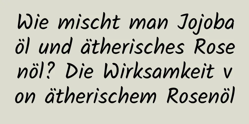 Wie mischt man Jojobaöl und ätherisches Rosenöl? Die Wirksamkeit von ätherischem Rosenöl