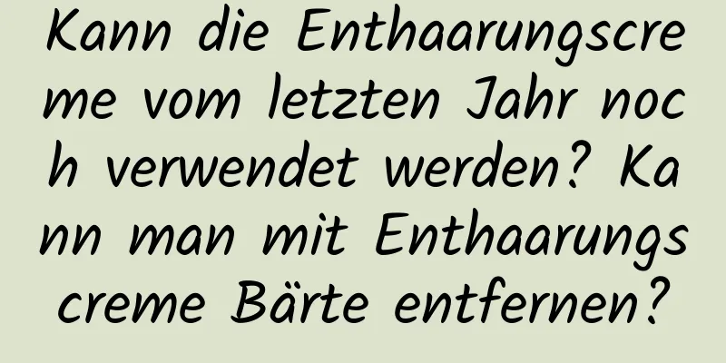 Kann die Enthaarungscreme vom letzten Jahr noch verwendet werden? Kann man mit Enthaarungscreme Bärte entfernen?