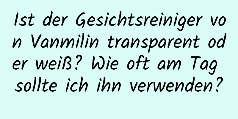 Ist der Gesichtsreiniger von Vanmilin transparent oder weiß? Wie oft am Tag sollte ich ihn verwenden?