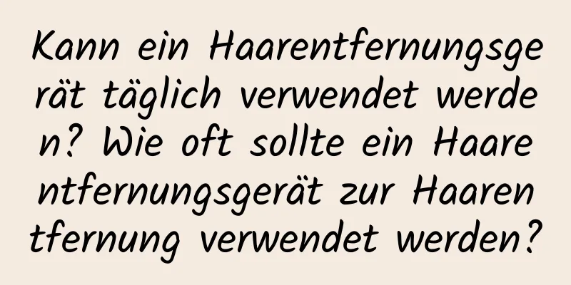 Kann ein Haarentfernungsgerät täglich verwendet werden? Wie oft sollte ein Haarentfernungsgerät zur Haarentfernung verwendet werden?