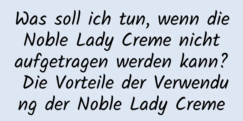 Was soll ich tun, wenn die Noble Lady Creme nicht aufgetragen werden kann? Die Vorteile der Verwendung der Noble Lady Creme
