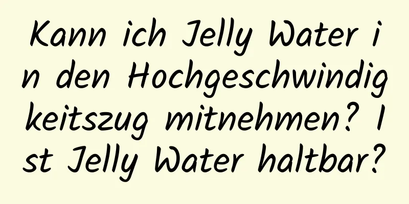 Kann ich Jelly Water in den Hochgeschwindigkeitszug mitnehmen? Ist Jelly Water haltbar?