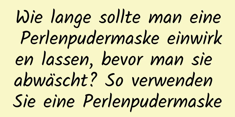 Wie lange sollte man eine Perlenpudermaske einwirken lassen, bevor man sie abwäscht? So verwenden Sie eine Perlenpudermaske