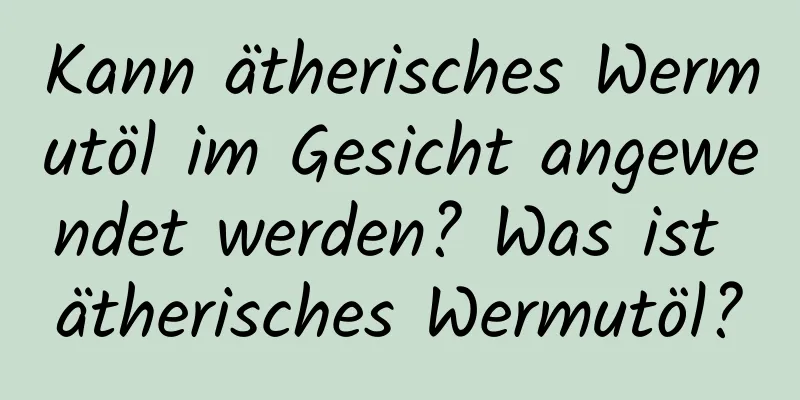 Kann ätherisches Wermutöl im Gesicht angewendet werden? Was ist ätherisches Wermutöl?