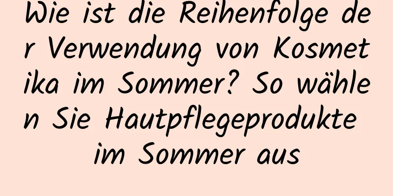 Wie ist die Reihenfolge der Verwendung von Kosmetika im Sommer? So wählen Sie Hautpflegeprodukte im Sommer aus