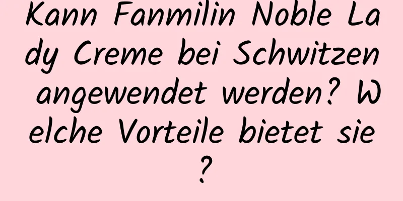 Kann Fanmilin Noble Lady Creme bei Schwitzen angewendet werden? Welche Vorteile bietet sie?